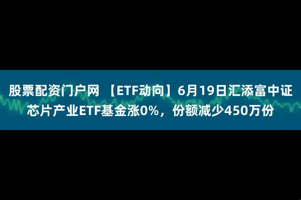 股票配资门户网 【ETF动向】6月19日汇添富中证芯片产业ETF基金涨0%，份额减少450万份