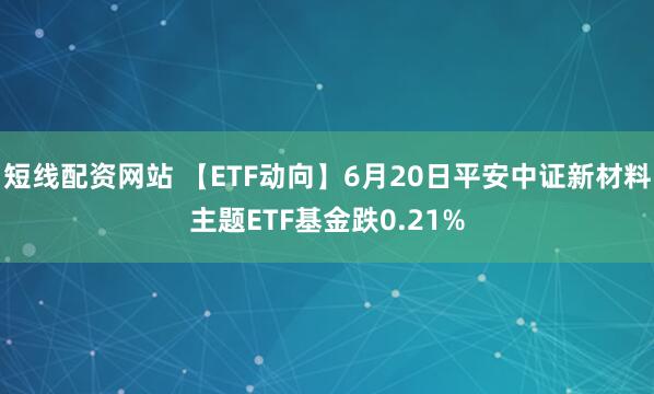 短线配资网站 【ETF动向】6月20日平安中证新材料主题ETF基金跌0.21%