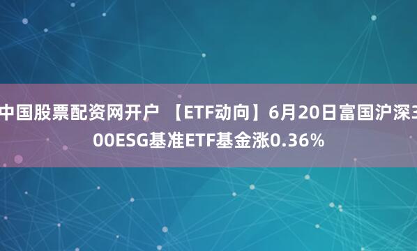 中国股票配资网开户 【ETF动向】6月20日富国沪深300ESG基准ETF基金涨0.36%