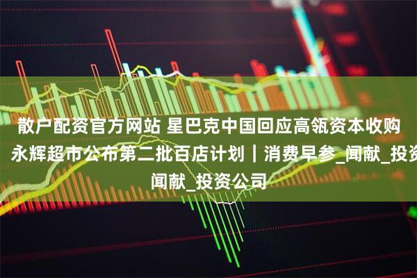 散户配资官方网站 星巴克中国回应高瓴资本收购传闻；永辉超市公布第二批百店计划｜消费早参_闻献_投资公司