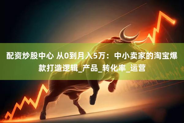 配资炒股中心 从0到月入5万：中小卖家的淘宝爆款打造逻辑_产品_转化率_运营