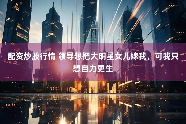 配资炒股行情 领导想把大明星女儿嫁我，可我只想自力更生