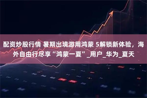 配资炒股行情 暑期出境游用鸿蒙 5解锁新体验，海外自由行尽享“鸿蒙一夏”_用户_华为_夏天