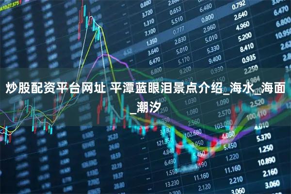 炒股配资平台网址 平潭蓝眼泪景点介绍_海水_海面_潮汐