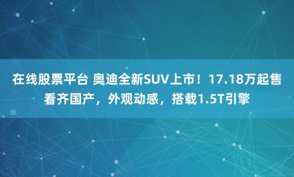 在线股票平台 奥迪全新SUV上市！17.18万起售看齐国产，外观动感，搭载1.5T引擎