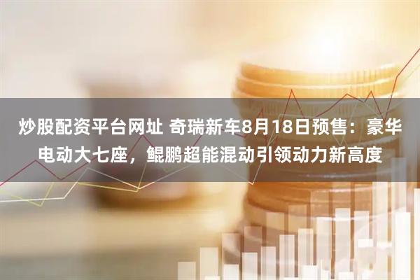 炒股配资平台网址 奇瑞新车8月18日预售：豪华电动大七座，鲲鹏超能混动引领动力新高度