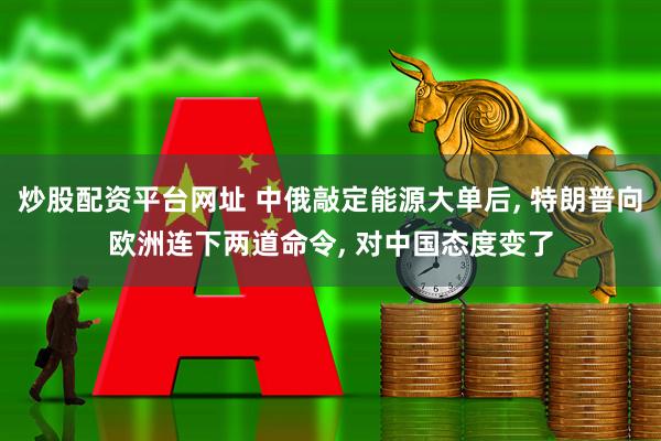 炒股配资平台网址 中俄敲定能源大单后, 特朗普向欧洲连下两道命令, 对中国态度变了