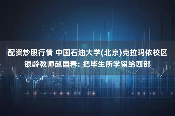 配资炒股行情 中国石油大学(北京)克拉玛依校区银龄教师赵国春: 把毕生所学留给西部