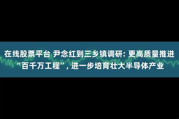 在线股票平台 尹念红到三乡镇调研: 更高质量推进“百千万工程”, 进一步培育壮大半导体产业