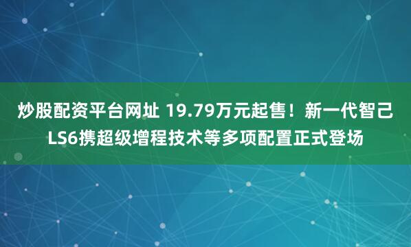 炒股配资平台网址 19.79万元起售!新一代智己LS6携超级增程技术等多项配置正式登场