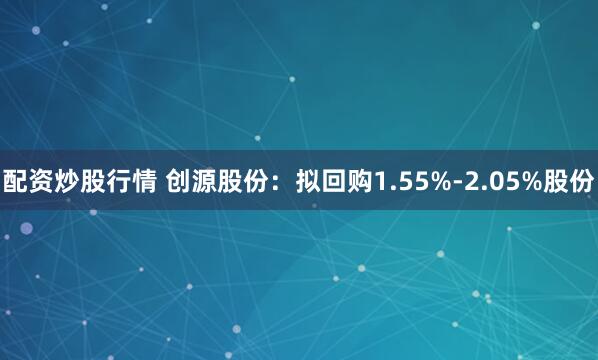 配资炒股行情 创源股份：拟回购1.55%-2.05%股份