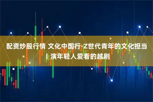 配资炒股行情 文化中国行·Z世代青年的文化担当丨演年轻人爱看的越剧