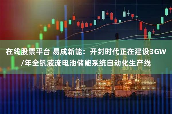 在线股票平台 易成新能：开封时代正在建设3GW/年全钒液流电池储能系统自动化生产线