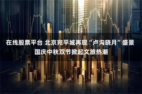 在线股票平台 北京宛平城再现“卢沟晓月”盛景 国庆中秋双节掀起文旅热潮