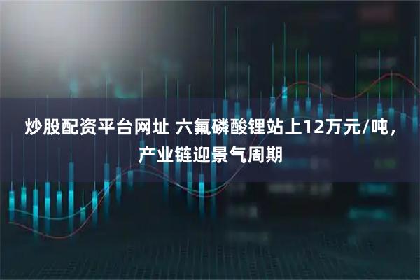 炒股配资平台网址 六氟磷酸锂站上12万元/吨,产业链迎景气周期