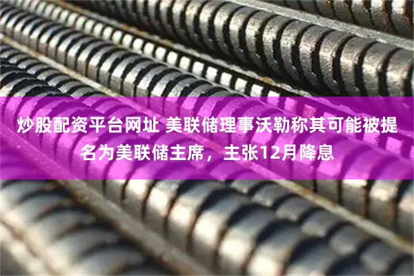 炒股配资平台网址 美联储理事沃勒称其可能被提名为美联储主席,主张12月降息