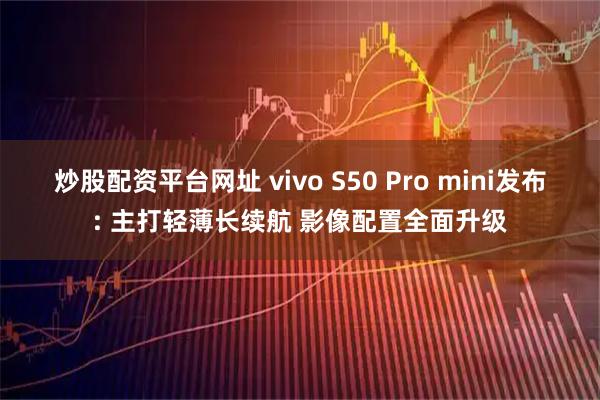 炒股配资平台网址 vivo S50 Pro mini发布: 主打轻薄长续航 影像配置全面升级