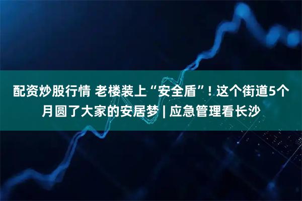 配资炒股行情 老楼装上“安全盾”! 这个街道5个月圆了大家的安居梦 | 应急管理看长沙