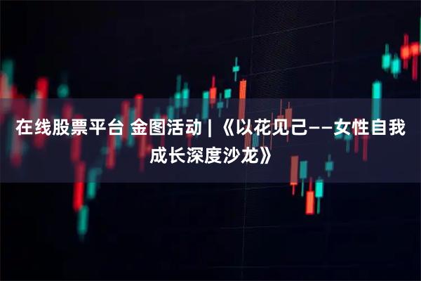 在线股票平台 金图活动 | 《以花见己——女性自我成长深度沙龙》