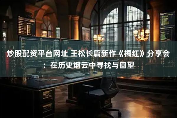 炒股配资平台网址 王松长篇新作《橘红》分享会：在历史烟云中寻找与回望