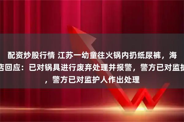 配资炒股行情 江苏一幼童往火锅内扔纸尿裤，海底捞涉事门店回应：已对锅具进行废弃处理并报警，警方已对监护人作出处理