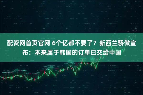 配资网首页官网 6个亿都不要了？新西兰骄傲宣布：本来属于韩国的订单已交给中国